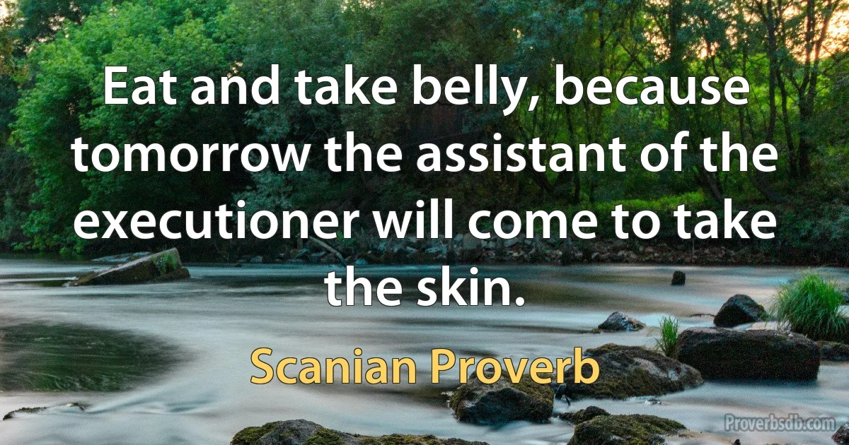 Eat and take belly, because tomorrow the assistant of the executioner will come to take the skin. (Scanian Proverb)