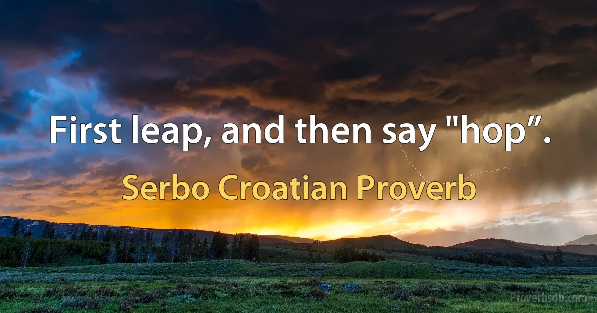 First leap, and then say "hop”. (Serbo Croatian Proverb)