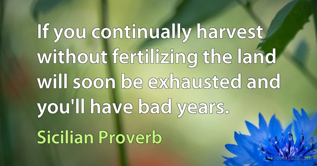 If you continually harvest without fertilizing the land will soon be exhausted and you'll have bad years. (Sicilian Proverb)