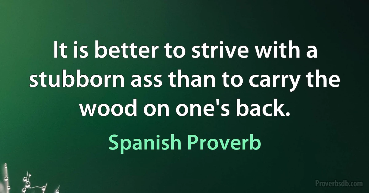 It is better to strive with a stubborn ass than to carry the wood on one's back. (Spanish Proverb)