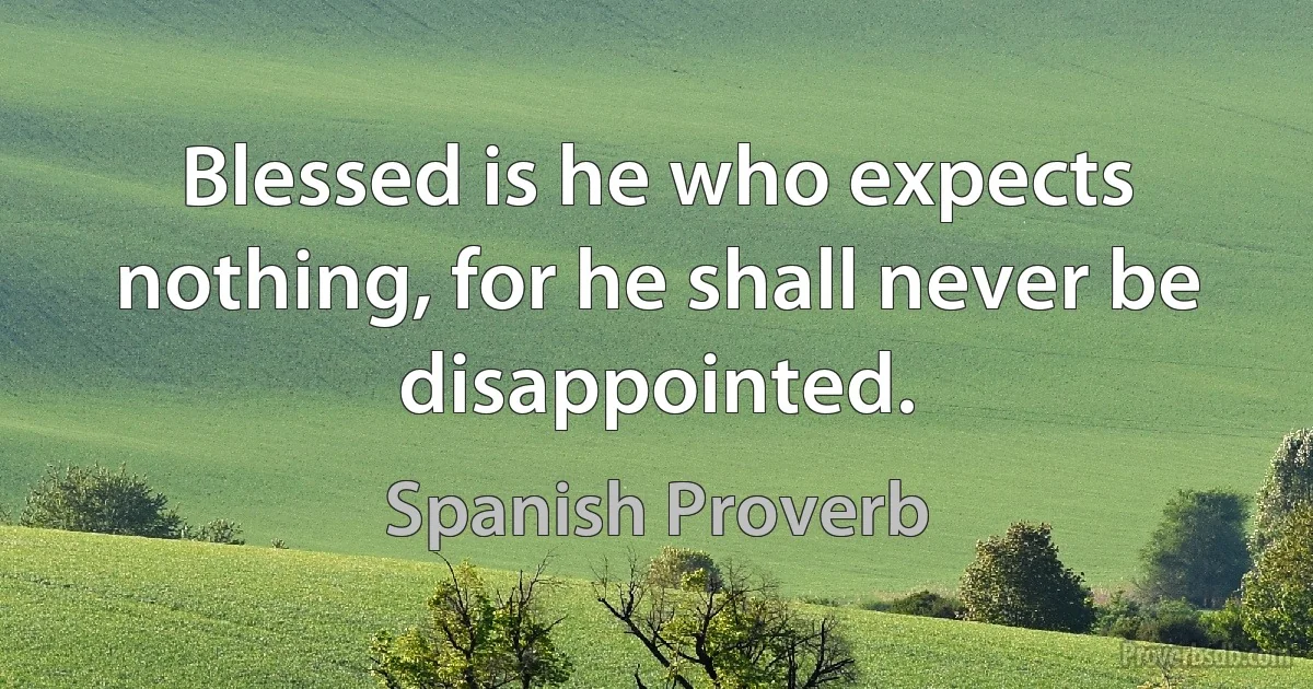 Blessed is he who expects nothing, for he shall never be disappointed. (Spanish Proverb)