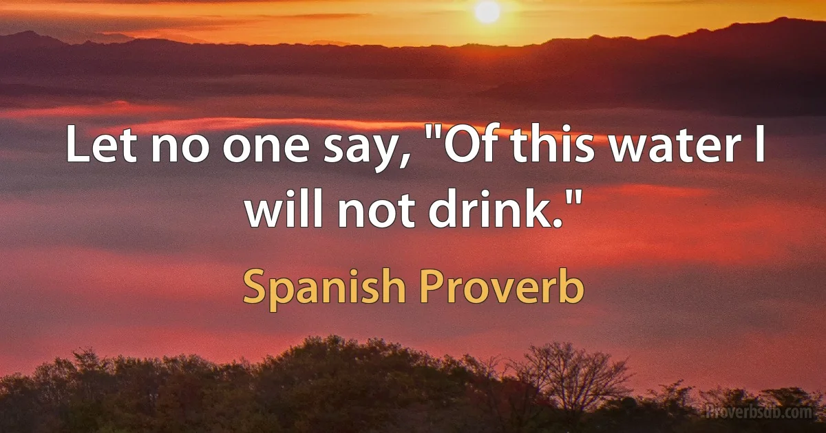 Let no one say, "Of this water I will not drink." (Spanish Proverb)