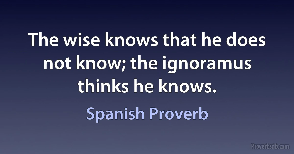 The wise knows that he does not know; the ignoramus thinks he knows. (Spanish Proverb)