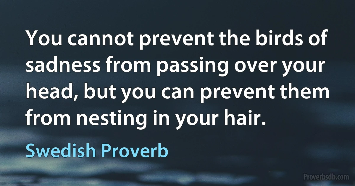 You cannot prevent the birds of sadness from passing over your head, but you can prevent them from nesting in your hair. (Swedish Proverb)