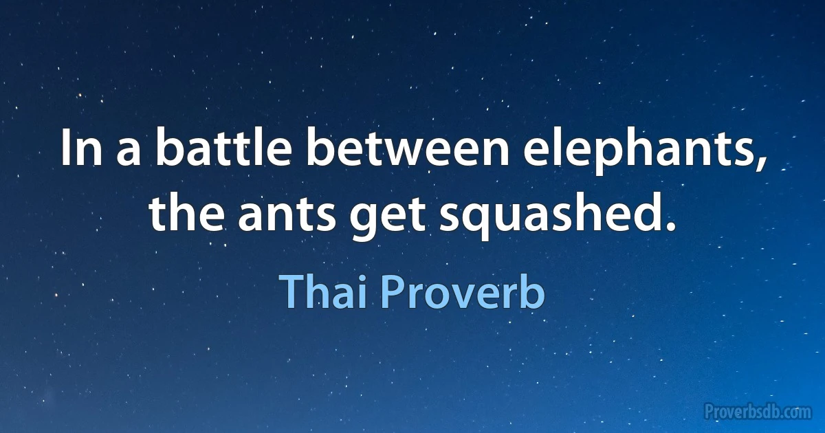 In a battle between elephants, the ants get squashed. (Thai Proverb)