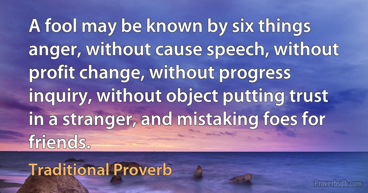 A fool may be known by six things anger, without cause speech, without profit change, without progress inquiry, without object putting trust in a stranger, and mistaking foes for friends. (Traditional Proverb)