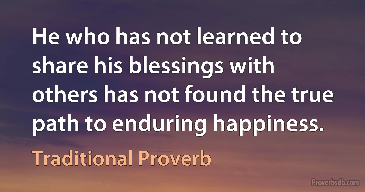 He who has not learned to share his blessings with others has not found the true path to enduring happiness. (Traditional Proverb)