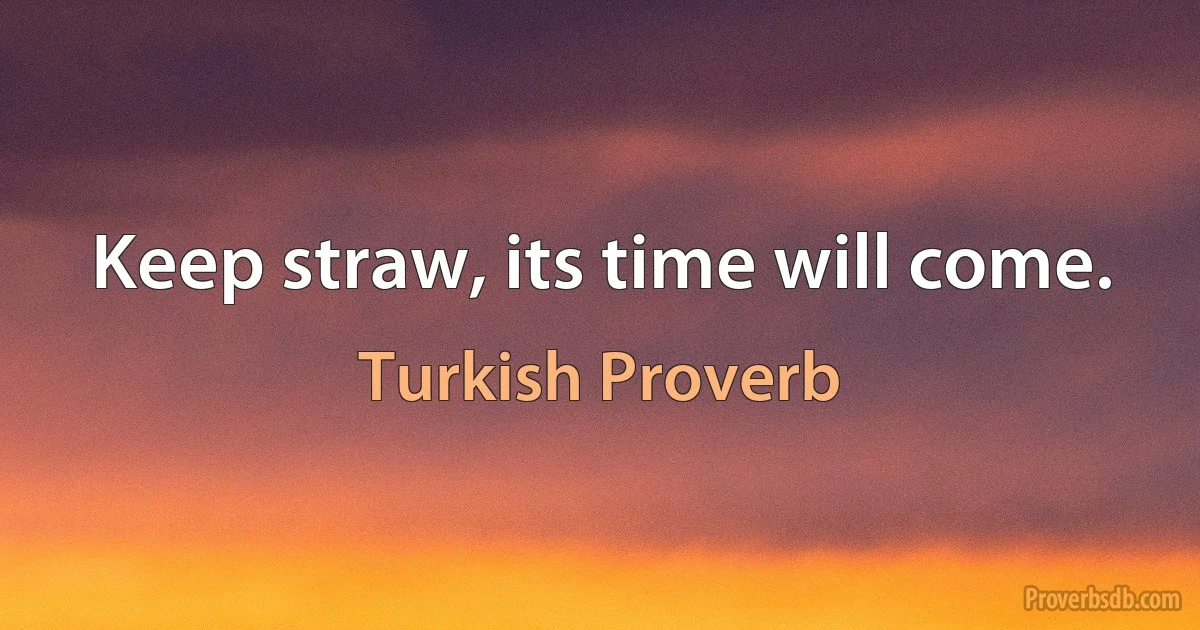 Keep straw, its time will come. (Turkish Proverb)