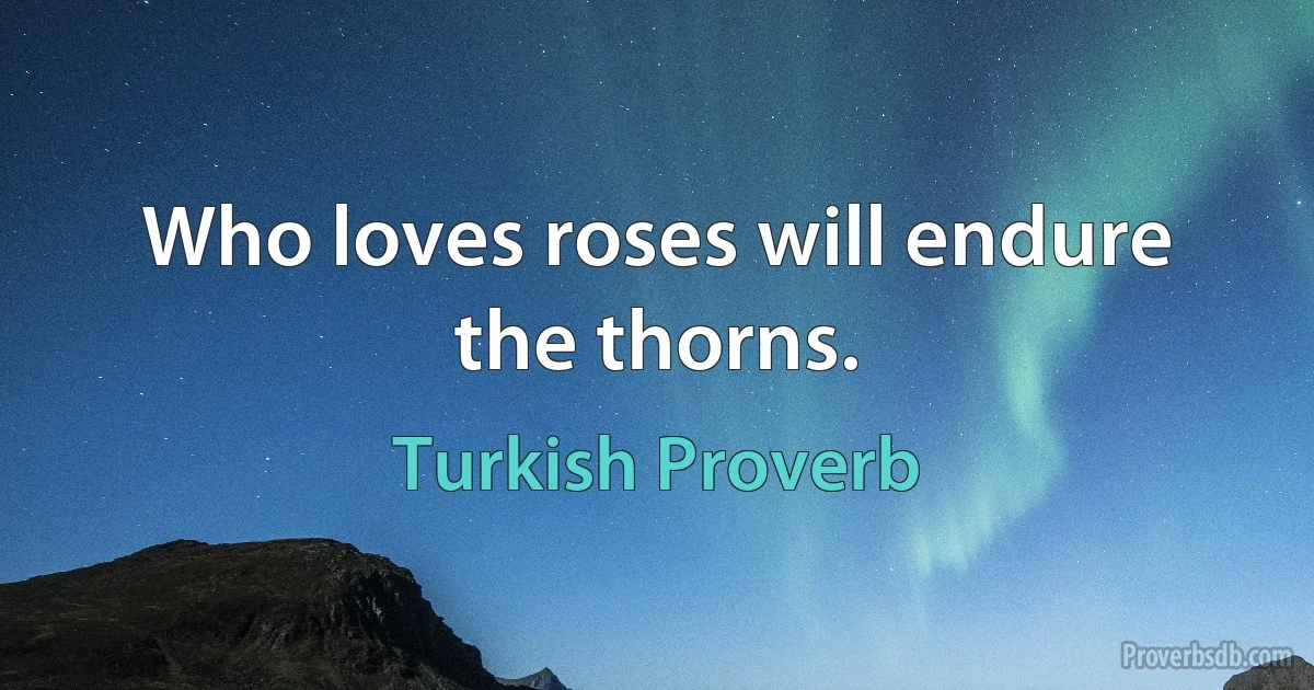 Who loves roses will endure the thorns. (Turkish Proverb)