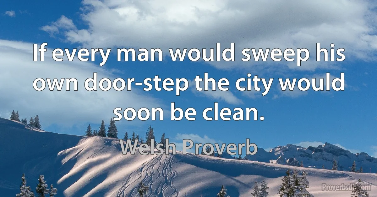 If every man would sweep his own door-step the city would soon be clean. (Welsh Proverb)