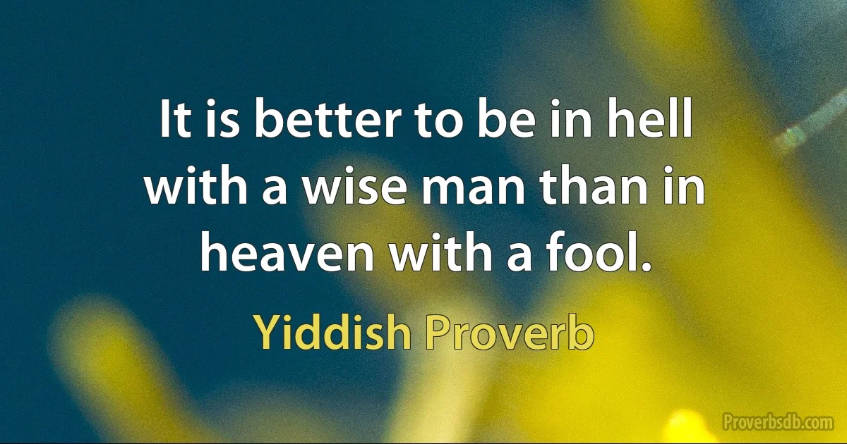 It is better to be in hell with a wise man than in heaven with a fool. (Yiddish Proverb)