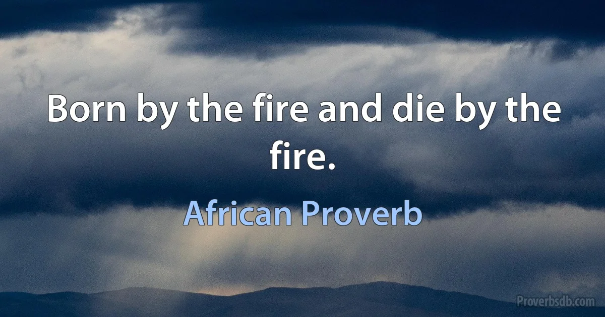 Born by the fire and die by the fire. (African Proverb)