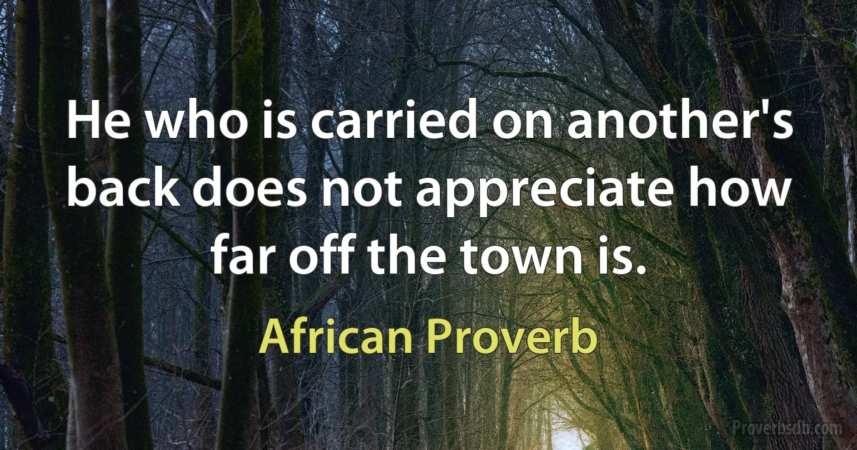 He who is carried on another's back does not appreciate how far off the town is. (African Proverb)