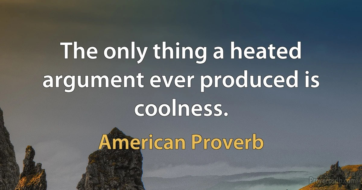 The only thing a heated argument ever produced is coolness. (American Proverb)