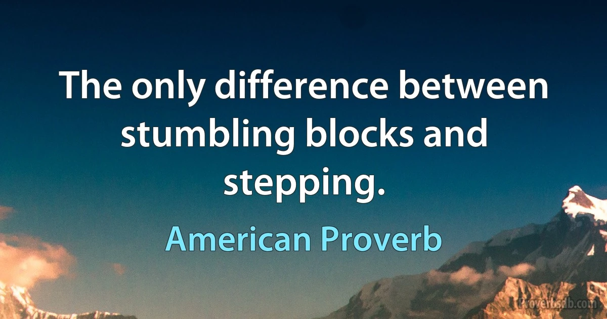 The only difference between stumbling blocks and stepping. (American Proverb)