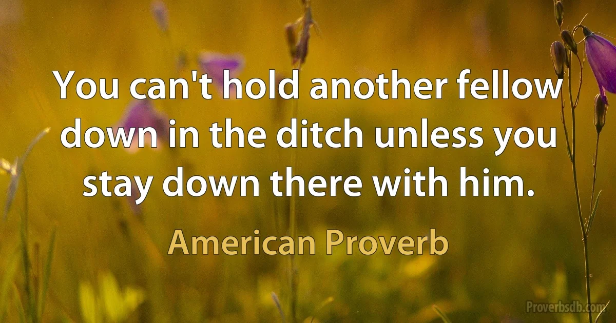 You can't hold another fellow down in the ditch unless you stay down there with him. (American Proverb)