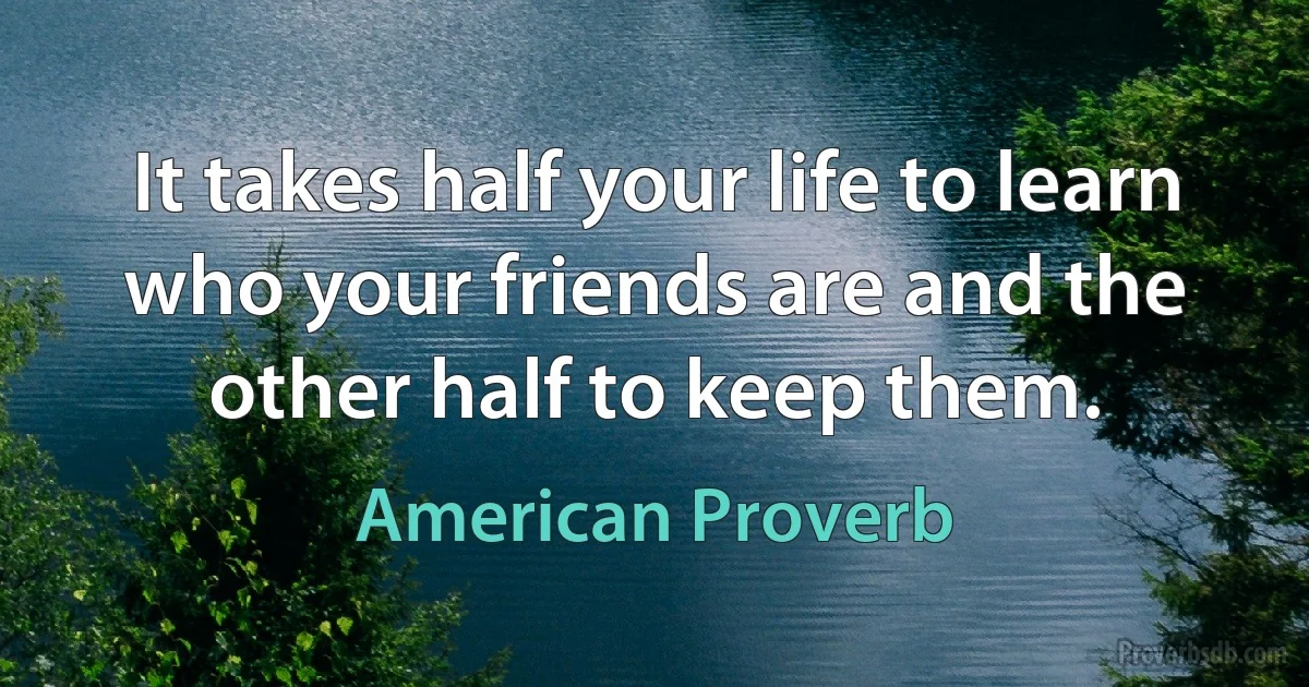 It takes half your life to learn who your friends are and the other half to keep them. (American Proverb)