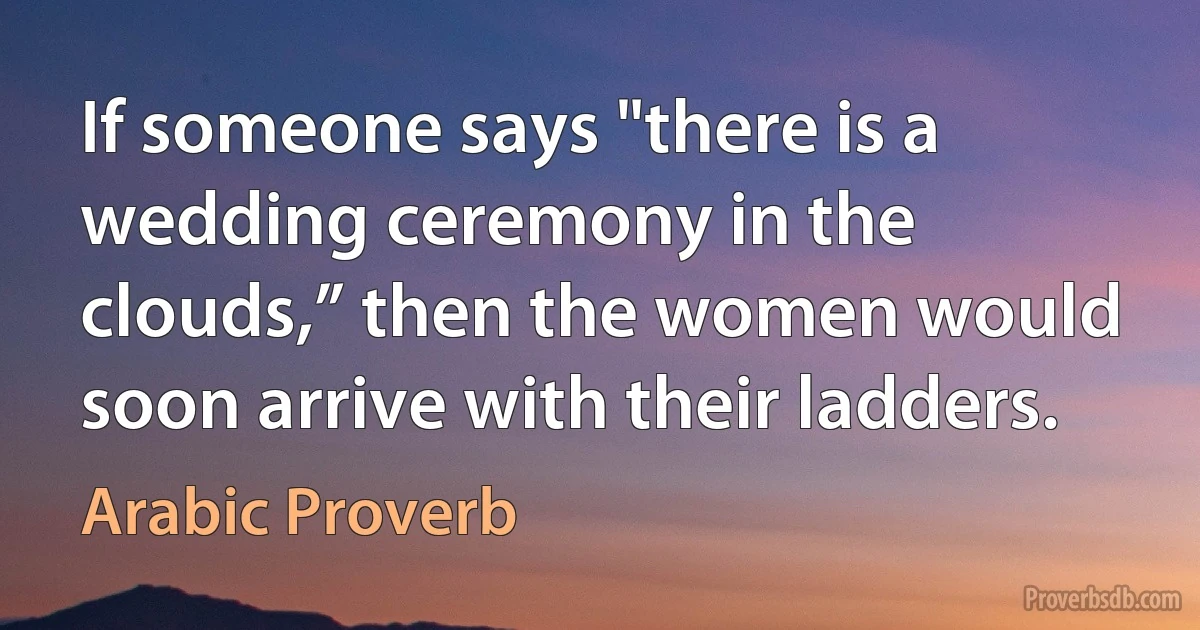 If someone says "there is a wedding ceremony in the clouds,” then the women would soon arrive with their ladders. (Arabic Proverb)