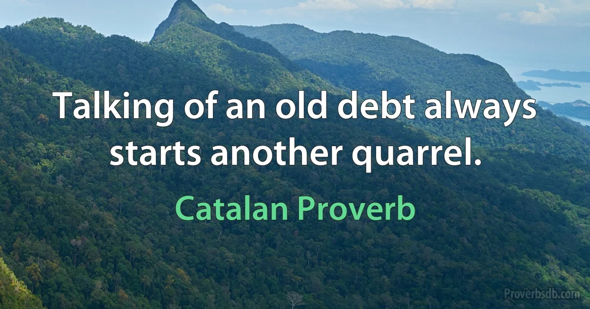 Talking of an old debt always starts another quarrel. (Catalan Proverb)