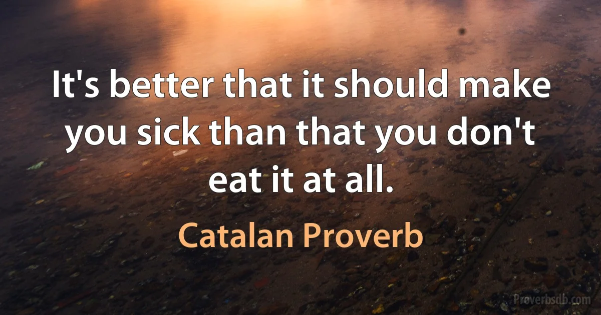 It's better that it should make you sick than that you don't eat it at all. (Catalan Proverb)