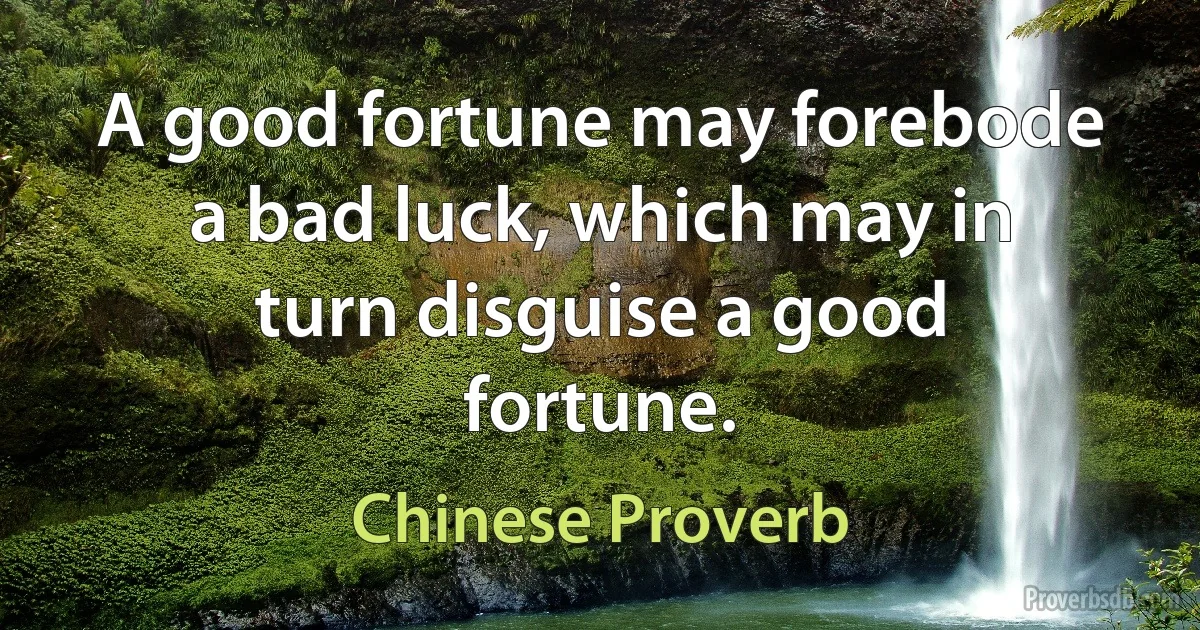 A good fortune may forebode a bad luck, which may in turn disguise a good fortune. (Chinese Proverb)