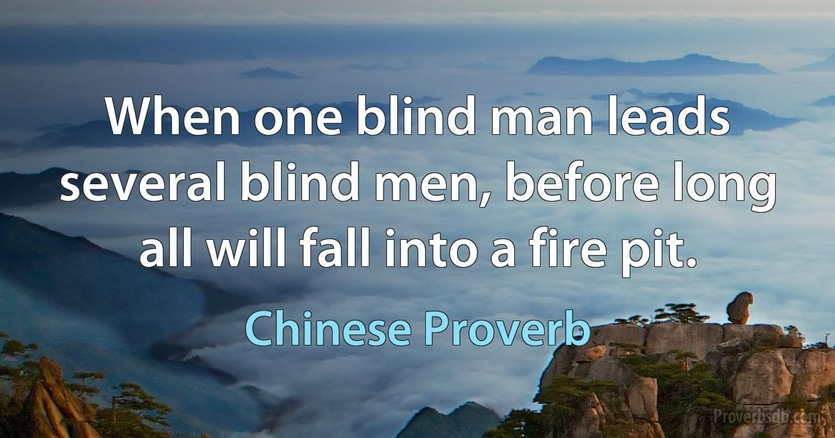 When one blind man leads several blind men, before long all will fall into a fire pit. (Chinese Proverb)