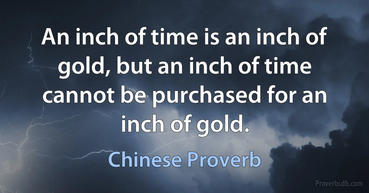 An inch of time is an inch of gold, but an inch of time cannot be purchased for an inch of gold. (Chinese Proverb)