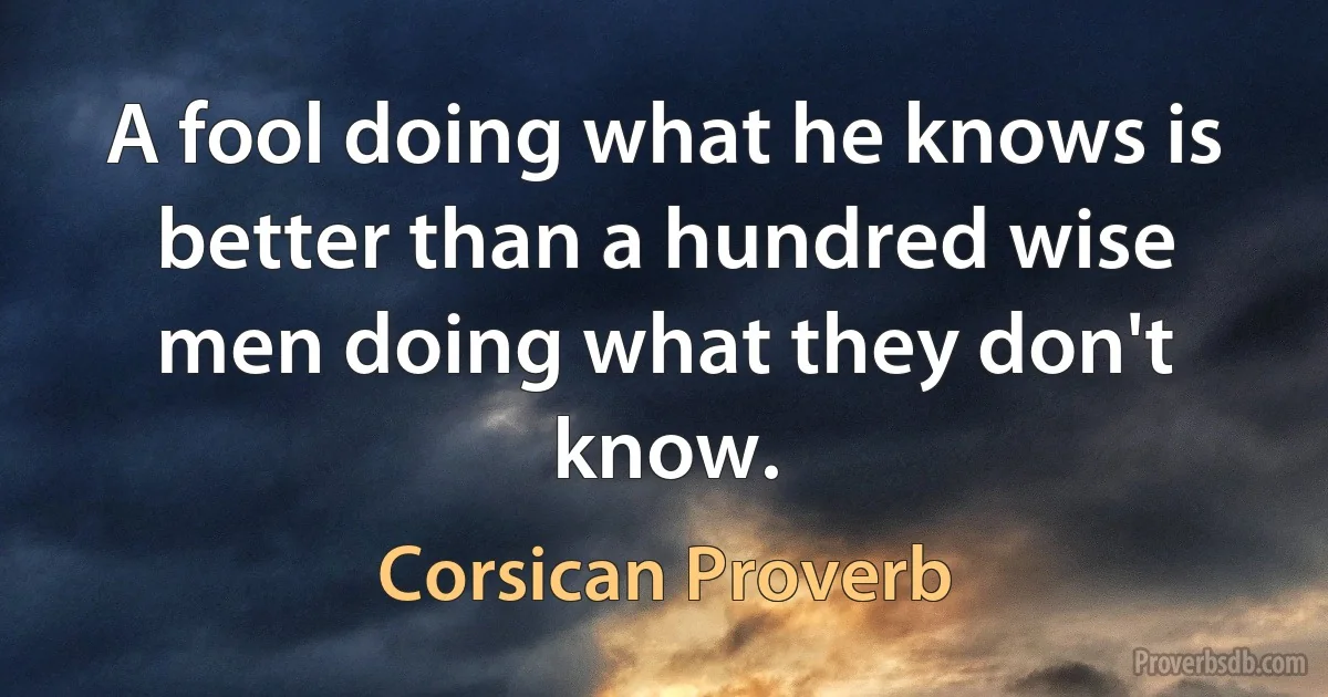 A fool doing what he knows is better than a hundred wise men doing what they don't know. (Corsican Proverb)