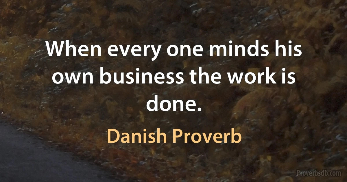 When every one minds his own business the work is done. (Danish Proverb)