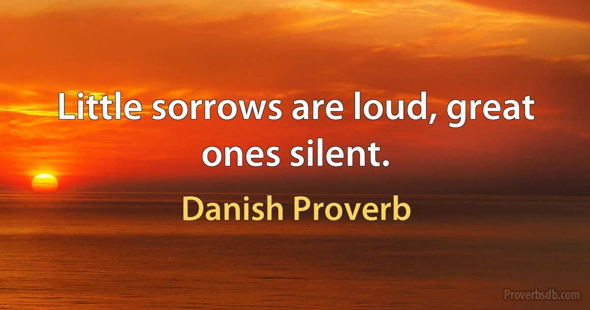 Little sorrows are loud, great ones silent. (Danish Proverb)