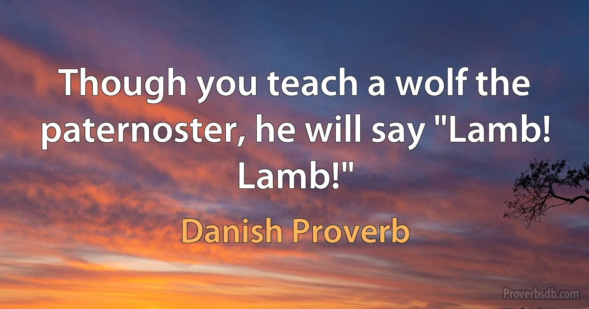 Though you teach a wolf the paternoster, he will say "Lamb! Lamb!" (Danish Proverb)