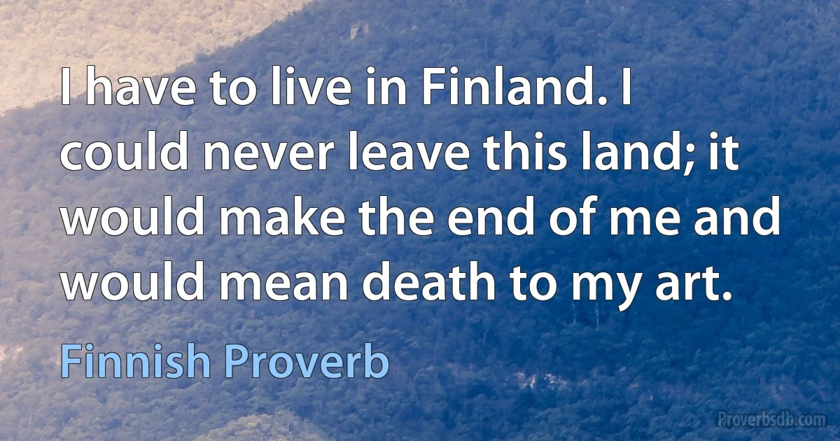 I have to live in Finland. I could never leave this land; it would make the end of me and would mean death to my art. (Finnish Proverb)