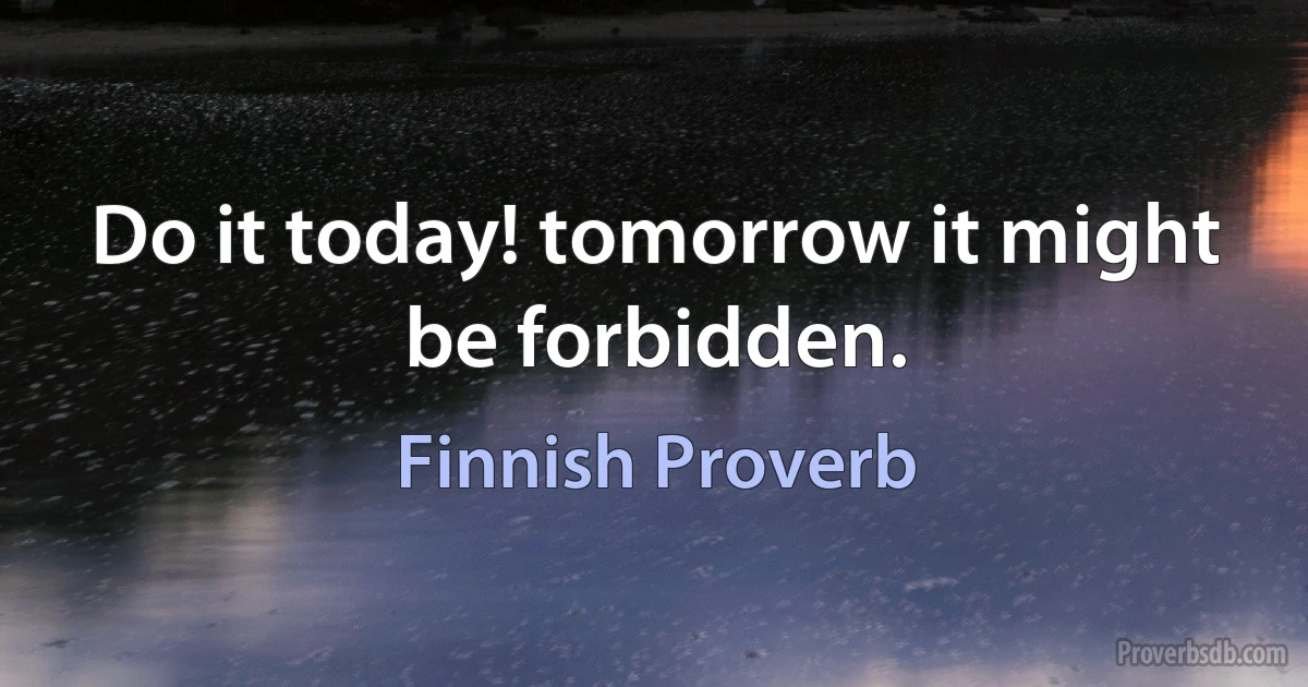 Do it today! tomorrow it might be forbidden. (Finnish Proverb)