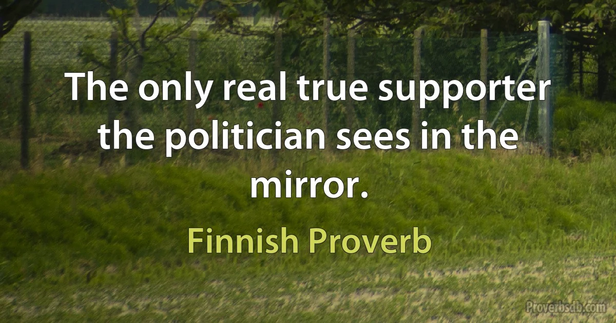 The only real true supporter the politician sees in the mirror. (Finnish Proverb)