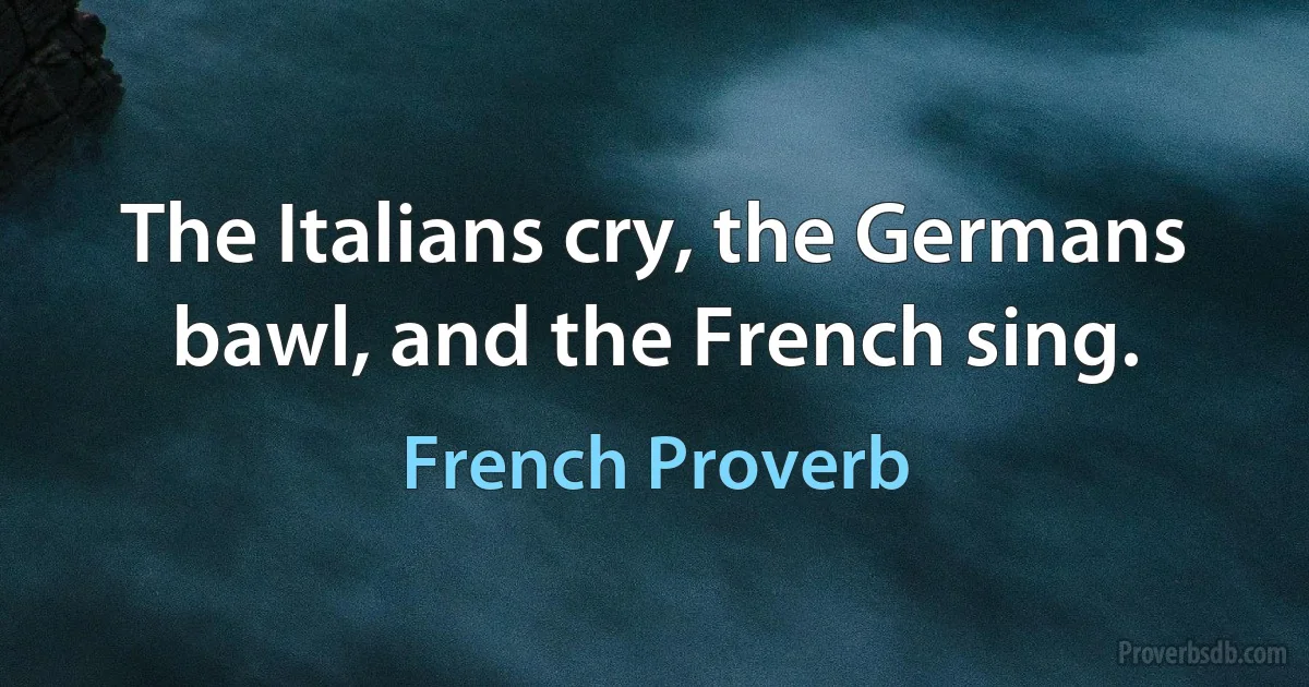 The Italians cry, the Germans bawl, and the French sing. (French Proverb)