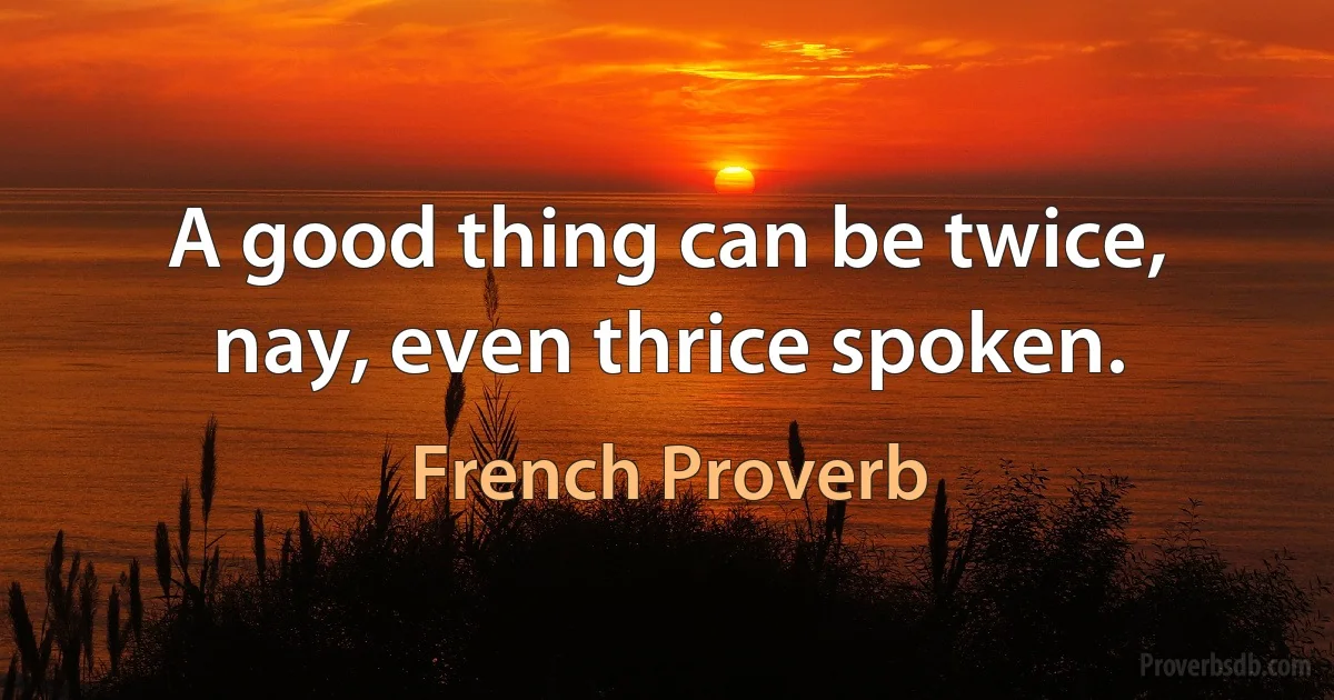 A good thing can be twice, nay, even thrice spoken. (French Proverb)