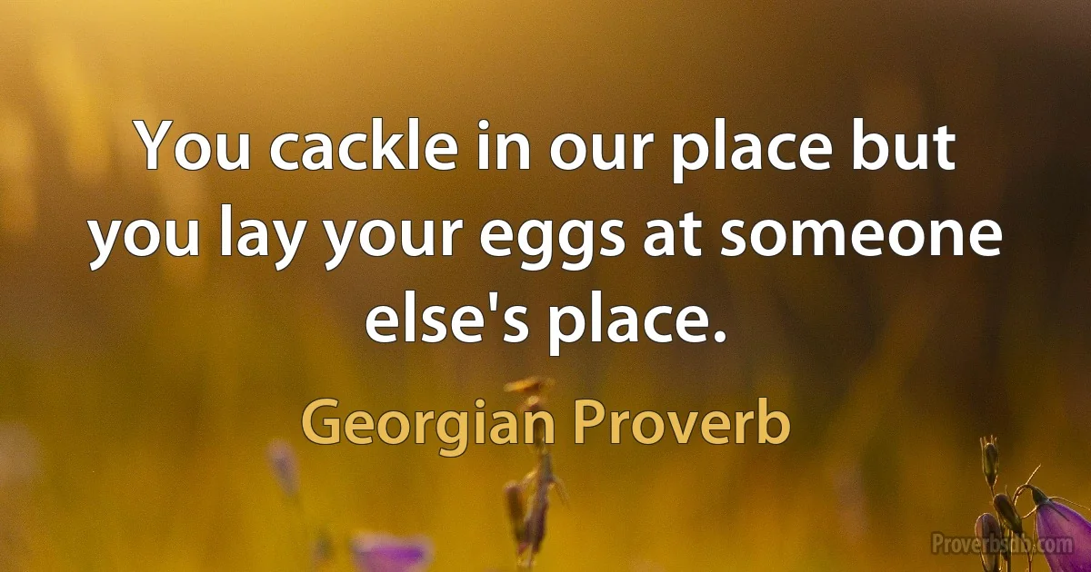 You cackle in our place but you lay your eggs at someone else's place. (Georgian Proverb)