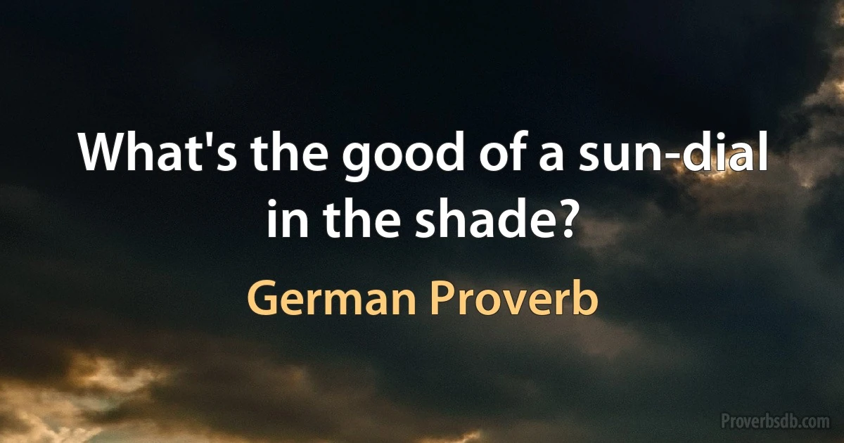 What's the good of a sun-dial in the shade? (German Proverb)