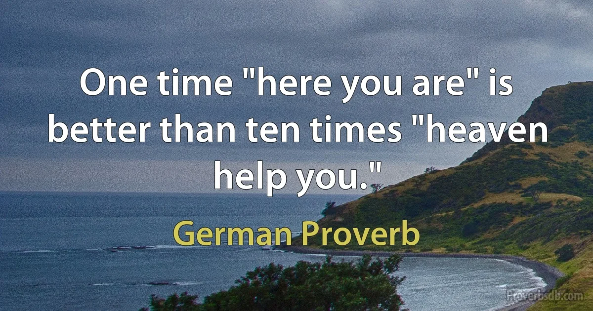 One time "here you are" is better than ten times "heaven help you." (German Proverb)