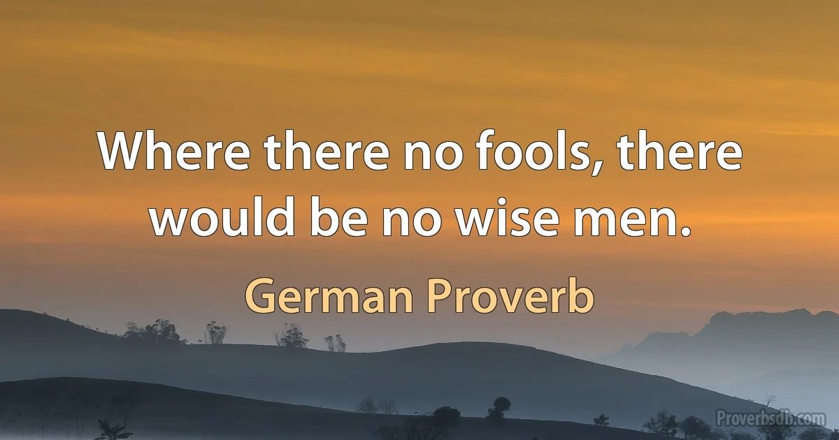 Where there no fools, there would be no wise men. (German Proverb)