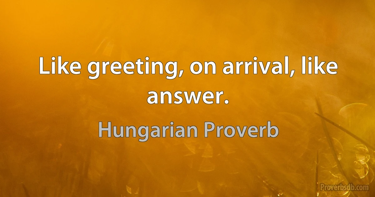 Like greeting, on arrival, like answer. (Hungarian Proverb)