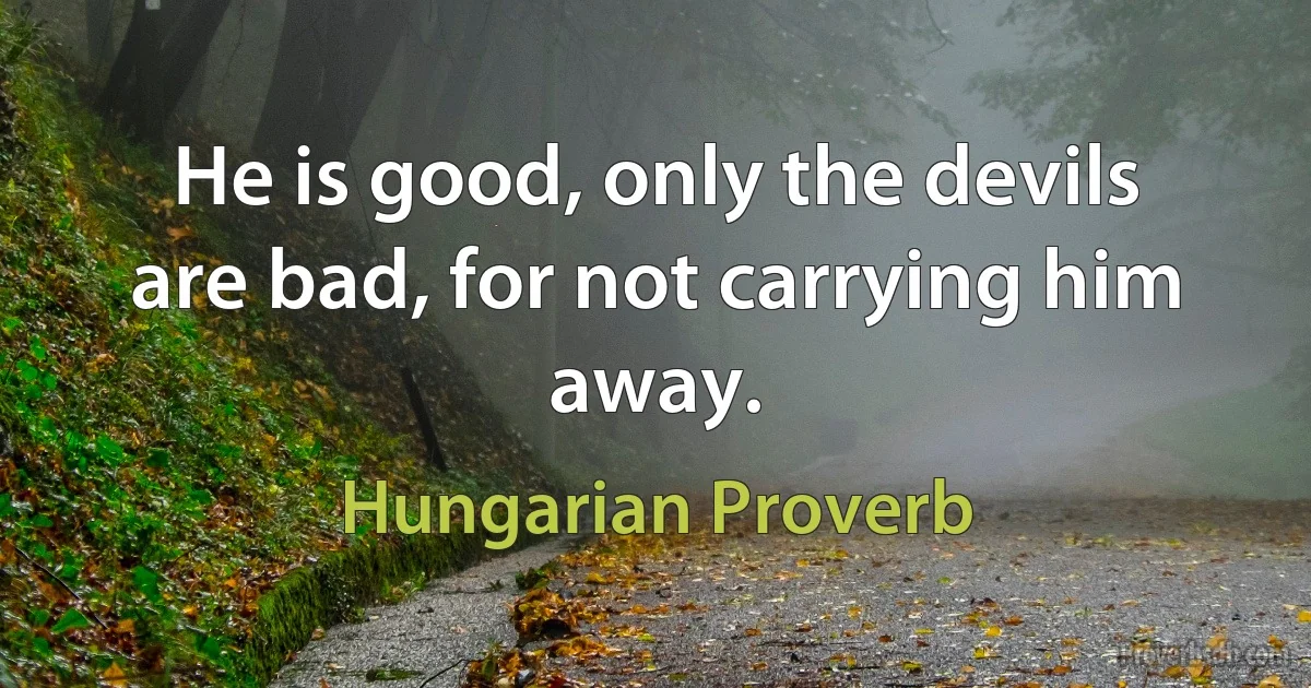 He is good, only the devils are bad, for not carrying him away. (Hungarian Proverb)