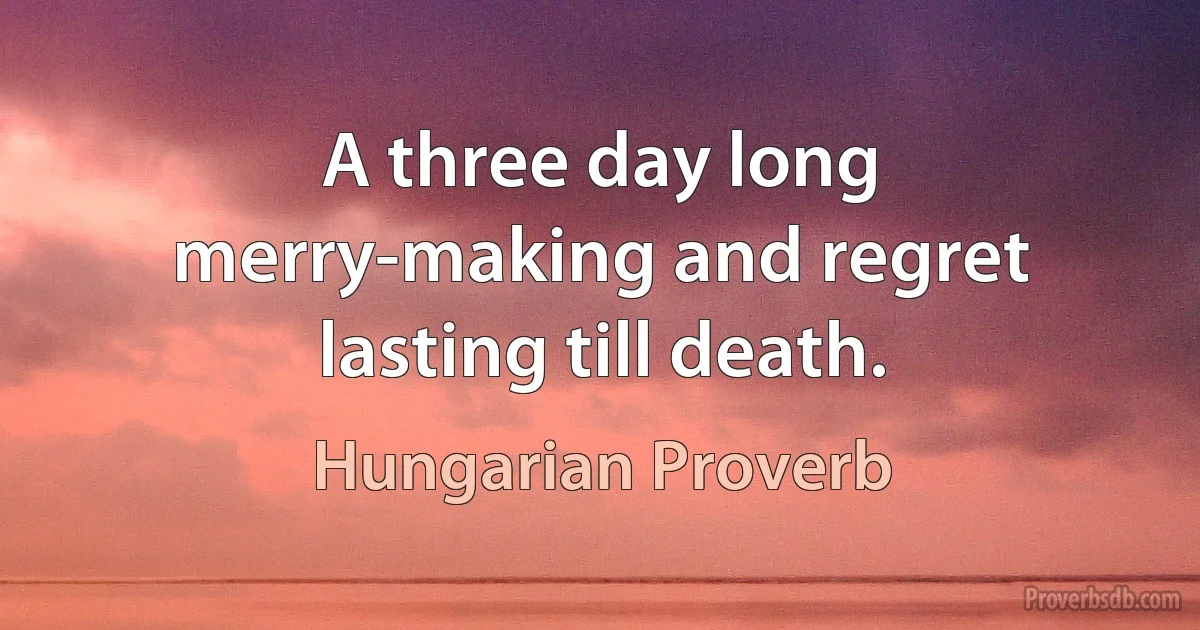 A three day long merry-making and regret lasting till death. (Hungarian Proverb)