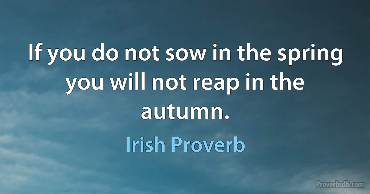 If you do not sow in the spring you will not reap in the autumn. (Irish Proverb)