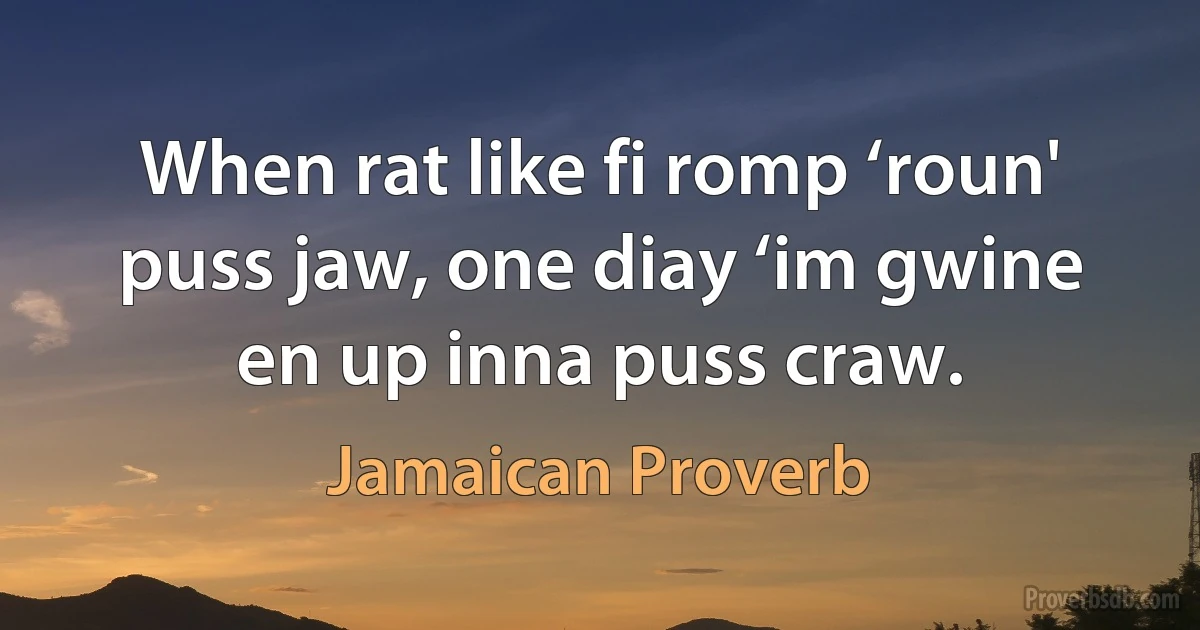 When rat like fi romp ‘roun' puss jaw, one diay ‘im gwine en up inna puss craw. (Jamaican Proverb)