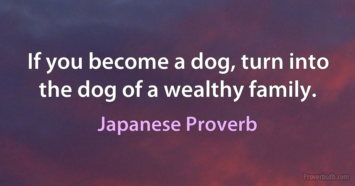 If you become a dog, turn into the dog of a wealthy family. (Japanese Proverb)