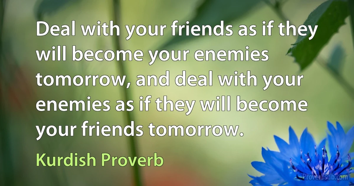 Deal with your friends as if they will become your enemies tomorrow, and deal with your enemies as if they will become your friends tomorrow. (Kurdish Proverb)