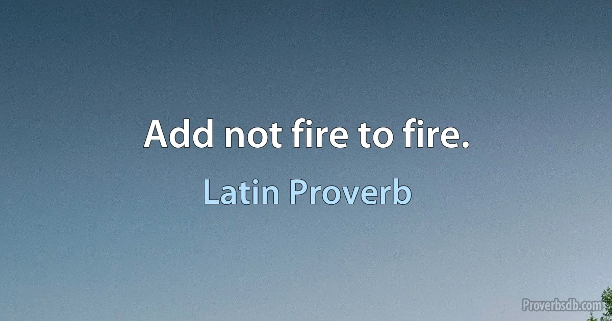 Add not fire to fire. (Latin Proverb)