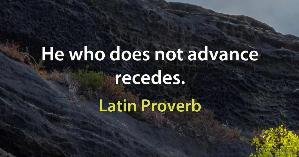 He who does not advance recedes. (Latin Proverb)