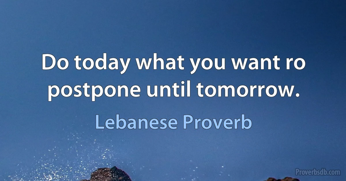 Do today what you want ro postpone until tomorrow. (Lebanese Proverb)